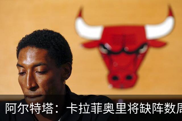 阿尔特塔：卡拉菲奥里将缺阵数周